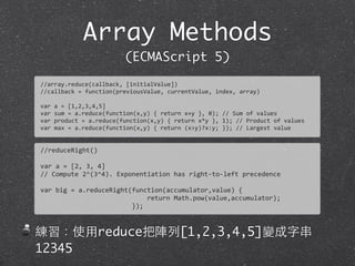 Array Methods
(ECMAScript 5)
//array.reduce(callback,	
  [initialValue])
//callback	
  =	
  function(previousValue,	
  currentValue,	
  index,	
  array)
var	
  a	
  =	
  [1,2,3,4,5]
var	
  sum	
  =	
  a.reduce(function(x,y)	
  {	
  return	
  x+y	
  },	
  0);	
  //	
  Sum	
  of	
  values
var	
  product	
  =	
  a.reduce(function(x,y)	
  {	
  return	
  x*y	
  },	
  1);	
  //	
  Product	
  of	
  values	
  
var	
  max	
  =	
  a.reduce(function(x,y)	
  {	
  return	
  (x>y)?x:y;	
  });	
  //	
  Largest	
  value
//reduceRight()
var	
  a	
  =	
  [2,	
  3,	
  4]	
  
//	
  Compute	
  2^(3^4).	
  Exponentiation	
  has	
  right-­‐to-­‐left	
  precedence	
  
var	
  big	
  =	
  a.reduceRight(function(accumulator,value)	
  {
	
  	
  	
  	
  	
  	
  	
  	
  	
  	
  	
  	
  	
  	
  	
  	
  	
  	
  	
  	
  	
  	
  	
  	
  	
  	
  	
  	
  return	
  Math.pow(value,accumulator);	
  
	
  	
  	
  	
  	
  	
  	
  	
  	
  	
  	
  	
  	
  	
  	
  	
  	
  	
  	
  	
  	
  	
  	
  	
  });
練習：使⽤用reduce把陣列[1,2,3,4,5]變成字串
12345
 