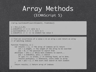 Array Methods
(ECMAScript 5)
//	
  Find	
  all	
  occurrences	
  of	
  a	
  value	
  x	
  in	
  an	
  array	
  a	
  and	
  return	
  an	
  array	
  
//	
  of	
  matching	
  indexes
function	
  findall(a,	
  x)	
  {
	
  	
  	
  	
  var	
  results	
  =	
  [],	
  //	
  The	
  array	
  of	
  indexes	
  we'll	
  return
	
  	
  	
  	
  	
  	
  	
  	
  len	
  =	
  a.length,	
  //	
  The	
  length	
  of	
  the	
  array	
  to	
  be	
  searched
	
  	
  	
  	
  	
  	
  	
  	
  pos	
  =	
  0;	
  //	
  The	
  position	
  to	
  search	
  from
	
  	
  	
  	
  while(pos	
  <	
  len)	
  {	
  //	
  While	
  more	
  elements	
  to	
  search...
	
  	
  	
  	
  	
  	
  	
  	
  pos	
  =	
  a.indexOf(x,	
  pos);	
  //	
  Search
	
  	
  	
  	
  	
  	
  	
  	
  if	
  (pos	
  ===	
  -­‐1)	
  break;	
  //	
  If	
  nothing	
  found,	
  we're	
  done.
	
  	
  	
  	
  	
  	
  	
  	
  results.push(pos);	
  //	
  Otherwise,	
  store	
  index	
  in	
  array
	
  	
  	
  	
  	
  	
  	
  	
  pos	
  =	
  pos	
  +	
  1;	
  //	
  And	
  start	
  next	
  search	
  at	
  next	
  element
	
  	
  	
  	
  }
	
  	
  	
  	
  return	
  results;	
  //	
  Return	
  array	
  of	
  indexes
}
//array.lastIndexOf(searchElement[,	
  fromIndex])
a	
  =	
  [0,1,2,1,0];	
  
a.indexOf(1)	
  //	
  =>	
  1:	
  a[1]	
  is	
  1
a.lastIndexOf(1)	
  //	
  =>	
  3:	
  a[3]	
  is	
  1
a.indexOf(3)	
  //	
  =>	
  -­‐1:	
  no	
  element	
  has	
  value	
  3
 