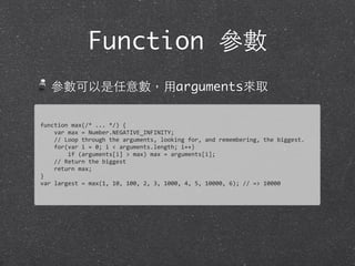 Function 參數
參數可以是任意數，⽤用arguments來取
function	
  max(/*	
  ...	
  */)	
  {
	
  	
  	
  	
  var	
  max	
  =	
  Number.NEGATIVE_INFINITY;
	
  	
  	
  	
  //	
  Loop	
  through	
  the	
  arguments,	
  looking	
  for,	
  and	
  remembering,	
  the	
  biggest.	
  
	
  	
  	
  	
  for(var	
  i	
  =	
  0;	
  i	
  <	
  arguments.length;	
  i++)
	
  	
  	
  	
  	
  	
  	
  	
  if	
  (arguments[i]	
  >	
  max)	
  max	
  =	
  arguments[i];	
  
	
  	
  	
  	
  //	
  Return	
  the	
  biggest
	
  	
  	
  	
  return	
  max;
}
var	
  largest	
  =	
  max(1,	
  10,	
  100,	
  2,	
  3,	
  1000,	
  4,	
  5,	
  10000,	
  6);	
  //	
  =>	
  10000
 