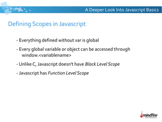 Defining Scopes in Javascript
- Everything defined without var is global
- Every global variable or object can be accessed through
window.<variablename>
- Unlike C, Javascript doesn't have Block Level Scope
- Javascript has Function Level Scope
A Deeper Look Into Javascript Basics
 
