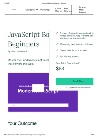 7/7/2021 JavaScript Basics for Beginners | Discover
https://discover.teachable.com/course/javascript-basics-for-beginners 1/17
JavaScript Basics for
Beginners
By Mosh Hamedani
Master the Fundamentals of JavaScript - The Language
that Powers the Web.
Your Outcome
1:44
Best Price Guaranteed*
$59
Enroll Now
30 Day Money Back Guarantee
6 hours of easy-to-understand, “n
videos and activities – breaks dow
into easy-to-learn chunks
✓
30 coding exercises and solutions
✓
Downloadable source code
✓
Full lifetime access
✓
Workshops
Create
Course
Free
Courses
Browse
Most
Popular
Categories 
 