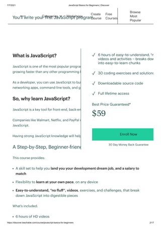 7/7/2021 JavaScript Basics for Beginners | Discover
https://discover.teachable.com/course/javascript-basics-for-beginners 2/17
You'll write your first JavaScript program.
What is JavaScript?‍
‍
JavaScript is one of the most popular programming languages in the world, and
growing faster than any other programming language.
‍
As a developer, you can use JavaScript to build web and mobile apps, real-time
networking apps, command-line tools, and games.‍
‍
So, why learn JavaScript?‍
‍
JavaScript is a key tool for front-end, back-end, and full-stack developers.
‍
Companies like Walmart, Netflix, and PayPal run big internal applications around
JavaScript.
‍
Having strong JavaScript knowledge will help you land your dream job.
‍
A Step-by-Step, Beginner-friendly Course
‍
This course provides:
‍
A skill set to help you land you your development dream job, and a salary to
match‍
Flexibility to learn at your own pace, on any device‍
Easy-to-understand, “no fluff”, videos, exercises, and challenges, that break
down JavaScript into digestible pieces
What's included:
‍
6 hours of HD videos
Best Price Guaranteed*
$59
Enroll Now
30 Day Money Back Guarantee
6 hours of easy-to-understand, “n
videos and activities – breaks dow
into easy-to-learn chunks
✓
30 coding exercises and solutions
✓
Downloadable source code
✓
Full lifetime access
✓
Workshops
Create
Course
Free
Courses
Browse
Most
Popular
Categories 
 