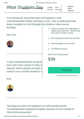 7/7/2021 JavaScript Basics for Beginners | Discover
https://discover.teachable.com/course/javascript-basics-for-beginners 4/17
What Students Say
"I am taking the Javascript basics for beginners with
@moshhamedani. Really enjoying it so far.  Easy to understand and
many examples to work through that reinforce what you are
learning."
Mark Cates
"I took @moshhamedani JavaScript for Beginners course months
back and I must confess it really is the best JS course on the
internet. Mosh explains concepts in depth leaving you with the full
context. Every newbie should try this."
Bolaji
"Amazing JS course, for beginners as well as professionals.
@moshhamedani explained in-depth concepts of each module of
ES6 with best practices."
Best Price Guaranteed*
$59
Enroll Now
30 Day Money Back Guarantee
6 hours of easy-to-understand, “n
videos and activities – breaks dow
into easy-to-learn chunks
✓
30 coding exercises and solutions
✓
Downloadable source code
✓
Full lifetime access
✓
Workshops
Create
Course
Free
Courses
Browse
Most
Popular
Categories 
 