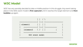 W3C has very sensibly decided to take a middle position in this struggle. Any event taking
place in the W3C event model is ﬁrst captured until it reaches the target element and then
bubbles up again.
W3C Model
 
