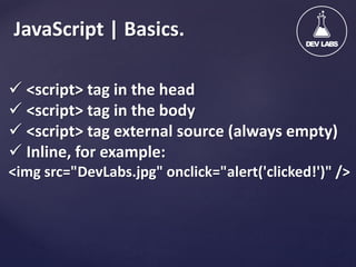 JavaScript | Basics.
 <script> tag in the head
 <script> tag in the body
 <script> tag external source (always empty)
 Inline, for example:
<img src="DevLabs.jpg" onclick="alert('clicked!')" />

 