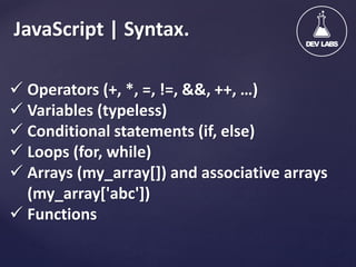 JavaScript | Syntax.
 Operators (+, *, =, !=, &&, ++, …)
 Variables (typeless)
 Conditional statements (if, else)
 Loops (for, while)
 Arrays (my_array[]) and associative arrays
(my_array['abc'])
 Functions

 