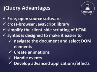 jQuery Advantages
 Free, open source software
 cross-browser JavaScript library
 simplify the client-side scripting of HTML
 syntax is designed to make it easier to
 navigate the document and select DOM
elements
 Create animations
 Handle events
 Develop advanced applications/effects

 