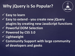 Why jQuery is So Popular?
 Easy to learn
 Easy to extend - you create new jQuery
plugins by creating new JavaScript functions
 Powerful DOM Selection
 Powered by CSS 3.0
 Lightweight
 Community Support with large community
of developers and geeks

 
