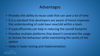 Advantages
• Provides the ability to reuse code that can save a lot of time
• It is a standard that developers are aware of hence improves
the understanding of code base new/old within a team
• If used efficiently can help in reducing the overall footprint
• Provides multiple platforms that doesn’t constraint the usage
or dictate the behaviour while maintaining the sanity of the
system
• Helps in faster testing and implementation
 