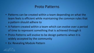 Proto Patterns
• Patterns can be created within a team depending on what the
team feels is efficient while maintaining the common rules that
a pattern should adhere to
• A Pattern created within a team which can evolve over a period
of time to represent something that is achieved through it
• Proto Patterns will evolve to be design patterns when it is
widely accepted by the community
• Ex: Revealing Module Pattern
 