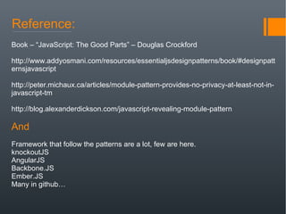 Reference:
Book – “JavaScript: The Good Parts” – Douglas Crockford
http://www.addyosmani.com/resources/essentialjsdesignpatterns/book/#designpatt
ernsjavascript
http://peter.michaux.ca/articles/module-pattern-provides-no-privacy-at-least-not-in-
javascript-tm
http://blog.alexanderdickson.com/javascript-revealing-module-pattern
And
Framework that follow the patterns are a lot, few are here.
knockoutJS
AngularJS
Backbone.JS
Ember.JS
Many in github…
 