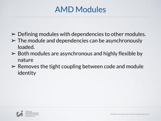 AMD Modules
➢ Defining modules with dependencies to other modules.
➢ The module and dependencies can be asynchronously
loaded.
➢ Both modules are asynchronous and highly flexible by
nature
➢ Removes the tight coupling between code and module
identity
 