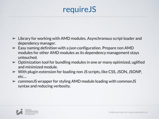 requireJS
➢ Library for working with AMD modules. Asynchronous script loader and
dependency manager.
➢ Easy naming definition with a json configuration. Prepare non AMD
modules for other AMD modules as its dependency management stays
untouched.
➢ Optimization tool for bundling modules in one or many optimized, uglified
and minimized module.
➢ With plugin extension for loading non JS scripts, like CSS, JSON, JSONP,
etc…
➢ commonJS wrapper for styling AMD module loading with commonJS
syntax and reducing verbosity.
 