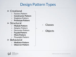 Design Pattern Types
➢ Creational
○ Factory Pattern
○ Constructor Pattern
○ Singleton Pattern
○ Prototype Pattern
➢ Structural
○ Module Pattern
○ Adapter Pattern
○ Decorator Pattern
○ Façade Pattern
○ Mixin Pattern
○ Flyweight Pattern
➢ Behavioral
○ Mediator Pattern
○ Observer Pattern
- Classes
- Objects
 