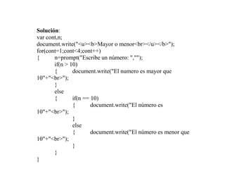 Solución:
var cont,n;
document.write("<u><b>Mayor o menor<br></u></b>");
for(cont=1;cont<4;cont++)
{      n=prompt("Escribe un número: ","");
       if(n > 10)
       {       document.write("El numero es mayor que
10"+"<br>");
       }
       else
       {       if(n == 10)
               {       document.write("El número es
10"+"<br>");
               }
               else
               {       document.write("El número es menor que
10"+"<br>");
               }
       }
}
 