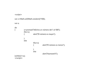 <script>

var x=Math.ceil(Math.random()*100);

var a;

do
{          a=prompt("Adivina un número del 1 al 100");
           if(a<x)
           {        alert("El número es mayor");

           }
           else
                      if(a>x)
                      {          alert("El número es menor");

                      }
                      else
                                 alert("Acertaste!!!");
}while(x!=a);
</script>
 