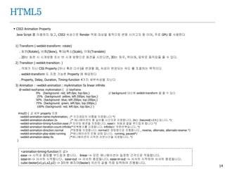 14
HTML5
 CSS3 Animation Property
Java Script 를 이용하지 않고, CSS3 속성으로 Render 객체 대상을 동적으로 변화 시키고자 함 이며, 주로 GPU 를 사용한다
1) Transform (-webkit-transform: rotate)
. 회전(Rotate), 비틈(Skew), 확대/축소(Scale), 이동(Translate)
. 2D는 회전 시 시계방향 또는 반 시계 방향으로 회전을 시킨다면, 3D는 좌우, 위아래, 앞뒤로 움직임을 줄 수 있다.
2) Transition (-webkit-transition: )
. 객체가 지닌 CSS Property (하나 혹은 다수)을 변경할 때, 속성이 변경되는 속도 를 조절하는 목적이다
. webkit-transform 도 지정 가능한 Property 에 해당된다
. Property, Delay, Duration, Timing-function 4가지 세부속성을 지닌다
3) Animation : -webkit-animation : myAnimation 5s linear infinite
@-webkit-keyframes myAnimation { // keyframe
0% {background: red; left:0px; top:0px;} // background 대신에 webkit-transform 을 줄 수 있다
25% {background: yellow; left:200px; top:0px;}
50% {background: blue; left:200px; top:200px;}
75% {background: green; left:0px; top:200px;}
100% {background: red; left:0px; top:0px;} }
#myID { // 세부 property 지정
-webkit-animation-name:myAnimation; /* 키프레임의 이름을 지정합니다 */
-webkit-animation-duration:2s /* 애니메이션의 총 길이를 시간으로 지정합니다. 2s는 2second(=2초) 입니다. */
-webkit-animation-timing-function:ease /* 타이밍 펑션을 지정합니다. ease는 처음과 끝을 부드럽게 합니다 */
-webkit-animation-iteration-count:infinite/*반복횟수를 지정합니다. infinite는 무한반복입니다. */
-webkit-animation-direction:normal /*방향을 지정합니다. normal은 정방향으로 진행합니다 , reverse, alternate, alternate-reverse */
-webkit-animation-play-state:running /*애니메이션의 진행 상태 입니다. running, paused*/
-webkit-animation-delay:0s /*애니메이션의 시작전 지연시간을 지정합니다. */
}
<animation-timing-function의 값>
ease -> 시작과 종료를 부드럽게 합니다. linear -> 모든 애니메이션이 일정한 간격으로 작동합니다.
ease-in -> 서서히 시작합니다. ease-out -> 서서히 종료됩니다. ease-in-out -> 서서히 시작하여 서서히 종료됩니다.
cubic-bezier(x1,y1,x2,y2) -> 3차원 배지어(bezier) 곡선의 값을 직접 입력하여 진행합니다.
 