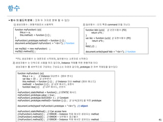 41
함수
 함수 생성방법 : 세 가지로 분류된다
3) 자기호출함수 (Self Invoking) ; 표현함수 류 이면서, 즉시실행함수 라고도 한다
. (function () { } ) () ; // 함수는 누가 호출하는 것이 아니고, 자동으로 invoke 된다
. 일반객체 내에서는 구성이 불가능 하나, 함수객체 내에서는 구성이 가능하다
. 주로 수시로 사용되지 않고 1회성 으로 만 사용되는 초기화가 필요한 부분의 기능을 담당한다
. 특정객체를 argument 로 pass down 시킬 수 있다
. 내부 variable 및 function 은 마치 window 에 속하는 것처럼 전역화 (Global) 되어 진다
(function myFunc1()
{
kka = 100 ; // 전역 (If var then Local)
alert("SI1") ;
function test1(){ // 내부함수
alert("test1") ;
}
test2 = function(){ // 전역 (If var then Local)
alert("test2") ;
}
test1() ;
})() ;
alert(kka) ; // Success
//test1() ; // Error
test2() ; // Success
var f={
abc: 10 ,
};
(function myFunc2($){
alert (f.abc) ;
})(f) ; // Pass down as $
 
