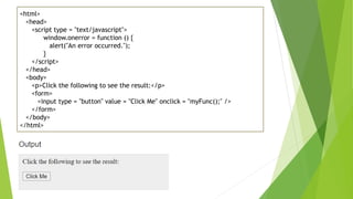 <html>
<head>
<script type = "text/javascript">
window.onerror = function () {
alert("An error occurred.");
}
</script>
</head>
<body>
<p>Click the following to see the result:</p>
<form>
<input type = "button" value = "Click Me" onclick = "myFunc();" />
</form>
</body>
</html>
 