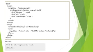 <html>
<head>
<script type = "text/javascript">
window.onerror = function (msg, url, line) {
alert("Message : " + msg );
alert("url : " + url );
alert("Line number : " + line );
}
</script>
</head>
<body>
<p>Click the following to see the result:</p>
<form>
<input type = "button" value = "Click Me" onclick = "myFunc();" />
</form>
</body>
</html>
 