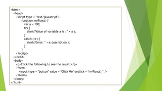 <html>
<head>
<script type = "text/javascript">
function myFunc() {
var a = 100;
try {
alert("Value of variable a is : " + a );
}
catch ( e ) {
alert("Error: " + e.description );
}
}
</script>
</head>
<body>
<p>Click the following to see the result:</p>
<form>
<input type = "button" value = "Click Me" onclick = "myFunc();" />
</form>
</body>
</html>
 
