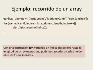 Ejemplo: recorrido de un array
var lista_alumno = [“Jesús López”,”Mariano Cano”,”Pepe Sánchez”];
for (var indice= 0; indice < lista_alumno.length; indice++){
alert(lista_alumno[indice]);
}
Con una instrucción for, variando un índice desde el 0 hasta la
longitud del array menos uno podemos acceder a cada uno de
ellos de forma individual.
 