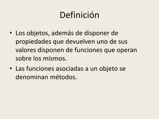 Definición
• Los objetos, además de disponer de
propiedades que devuelven uno de sus
valores disponen de funciones que operan
sobre los mismos.
• Las funciones asociadas a un objeto se
denominan métodos.
 
