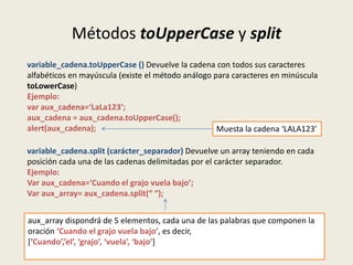 Métodos toUpperCase y split
variable_cadena.toUpperCase () Devuelve la cadena con todos sus caracteres
alfabéticos en mayúscula (existe el método análogo para caracteres en minúscula
toLowerCase)
Ejemplo:
var aux_cadena=‘LaLa123’;
aux_cadena = aux_cadena.toUpperCase();
alert(aux_cadena); Muesta la cadena ‘LALA123’
variable_cadena.split (carácter_separador) Devuelve un array teniendo en cada
posición cada una de las cadenas delimitadas por el carácter separador.
Ejemplo:
Var aux_cadena=‘Cuando el grajo vuela bajo’;
Var aux_array= aux_cadena.split(“ “);
aux_array dispondrá de 5 elementos, cada una de las palabras que componen la
oración ‘Cuando el grajo vuela bajo’, es decir,
[‘Cuando’,’el’, ‘grajo’, ‘vuela’, ‘bajo’]
 