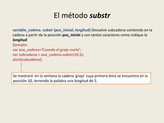 El método substr
variable_cadena. substr (pos_inicial, longitud) Devuelve subcadena contenida en la
cadena a partir de la posición pos_inicial y con tantos caracteres como indique la
longitud.
Ejemplo:
var aux_cadena=‘Cuando el grajo vuela’;
var subcadena = aux_cadena.substr(10,5);
alert(subcadena);
Se mostrará en la ventana la cadena ‘grajo’ cuya primera letra se encuentra en la
posición 10, teniendo la palabra una longitud de 5.
 