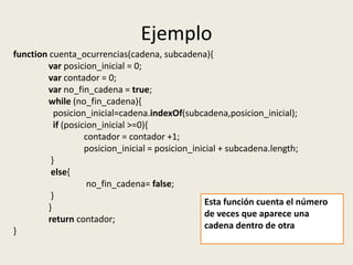 Ejemplo
function cuenta_ocurrencias(cadena, subcadena){
var posicion_inicial = 0;
var contador = 0;
var no_fin_cadena = true;
while (no_fin_cadena){
posicion_inicial=cadena.indexOf(subcadena,posicion_inicial);
if (posicion_inicial >=0){
contador = contador +1;
posicion_inicial = posicion_inicial + subcadena.length;
}
else{
no_fin_cadena= false;
}
}
return contador;
}
Esta función cuenta el número
de veces que aparece una
cadena dentro de otra
 