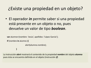 ¿Existe una propiedad en un objeto?
• El operador in permite saber si una propiedad
está presente en un objeto o no, pues
devuelve un valor de tipo boolean.
var alumno={nombre: ‘Jesús’, apellidos :’López García’};
if (nombre in alumno ){
alert(alumno.nombre);
}
La instrucción alert mostrará el contenido de la propiedad nombre del objeto alumno
pues ésta se encuentra definida en el objeto (instrucción if)
 
