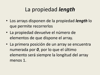 La propiedad length
• Los arrays disponen de la propiedad length lo
que permite recorrerlos
• La propiedad devuelve el número de
elementos de que dispone el array.
• La primera posición de un array se encuentra
numerada por 0, por lo que el último
elemento será siempre la longitud del array
menos 1.
 