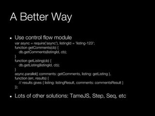 A Better Way
Use control flow module
var async = require('async'), listingId = 'listing-123';
function getComments(cb) {
    db.getComments(listingId, cb);
}
function getListing(cb) {
    db.getListing(listingId, cb);
}
async.parallel({ comments: getComments, listing: getListing },
function (err, results) {
    // results gives { listing: listingResult, comments: commentsResult }
});

Lots of other solutions: TameJS, Step, Seq, etc
 