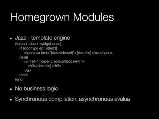 Homegrown Modules
Jazz - template engine
{foreach doc in widget.docs}
   {if (doc.type eq 'video')}
       <span><a href="{doc.videourl}">{doc.title}</a></span>
   {else}
       <a href="{helper.createUrl(doc.key)}">
          <h3>{doc.title}</h3>
       </a>
   {end}
{end}

No business logic
Synchronous compilation, asynchronous evalua
 