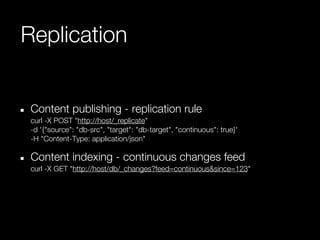 Replication


 Content publishing - replication rule
 curl -X POST "http://host/_replicate"
 -d '{"source": "db-src", "target": "db-target", "continuous": true}'
 -H "Content-Type: application/json"

 Content indexing - continuous changes feed
 curl -X GET "http://host/db/_changes?feed=continuous&since=123"
 