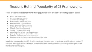 There are several reasons behind their popularity; here are some of the key factors below:
● Rich User Interfaces
● Increased Productivity
● Community and Ecosystem
● Performance Optimization
● Cross-Browser Compatibility
● Mobile App Development
● Strong Corporate Backing
● Learning Curve and Developer Pool
● Regular Updates and Improvements
● Modularity and Component-Based Architecture
JavaScript frameworks simplify development and enhance user experience, enabling the creation of
complex web applications. However, the world of web development is constantly evolving with new
trends and technologies.
Reasons Behind Popularity of JS Frameworks
 