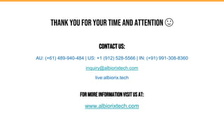 Thank you for your time and attention 🙂
ContactUs:
AU: (+61) 489-940-484 | US: +1 (912) 528-5566 | IN: (+91) 991-308-8360
inquiry@albiorixtech.com
live:albiorix.tech
ForMoreInformationVisitUsAt:
www.albiorixtech.com
 