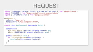 REQUEST
import { Component, OnInit, Inject, PLATFORM_ID, Optional } from ‘@angular/core’;
import { REQUEST } from '@nguniversal/express-engine/tokens';
import { isPlatformServer } from '@angular/common';
@Component({
selector: 'app-root',
templateUrl: './app.component.html',
})
export class AppComponent implements OnInit {
constructor(
@Inject(REQUEST) private request: any,
@Inject(PLATFORM_ID) private platformId: any) {}
public ngOnInit(): void {
if (isPlatformServer(this.platformId)) {
console.log(this.request.headers);
}
}
}
import { REQUEST } from '@nguniversal/express-engine/tokens';
@Optional @Inject(REQUEST) private request: any,
console.log(this.request.headers);
 