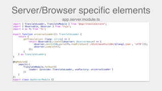 Server/Browser speciﬁc elements
import { TranslateLoader, TranslateModule } from '@ngx-translate/core';
import { Observable, Observer } from 'rxjs';
import * as fs from 'fs';
export function universalLoader(): TranslateLoader {
return {
getTranslation: (lang: string) => {
return Observable.create((observer: Observer<any>) => {
observer.next(JSON.parse(fs.readFileSync(`./dist/assets/i18n/${lang}.json`, 'utf8')));
observer.complete();
});
}
} as TranslateLoader;
}
@NgModule({
imports:[
TranslateModule.forRoot({
loader: {provide: TranslateLoader, useFactory: universalLoader}
})
]
})
export class AppServerModule {}
export function universalLoader(): TranslateLoader {
app.server.module.ts
universalLoader }
 