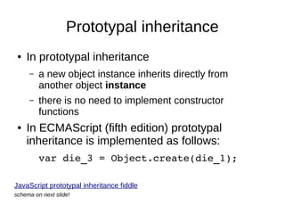 Prototypal inheritance
●

In prototypal inheritance
–

–

●

a new object instance inherits directly from
another object instance
there is no need to implement constructor
functions

In ECMAScript (fifth edition) prototypal
inheritance is implemented as follows:
var die_3 = Object.create(die_1);

JavaScript prototypal inheritance fiddle
schema on next slide!

 