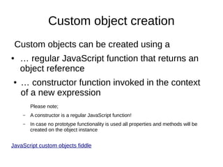Custom object creation
Custom objects can be created using a
●

●

… regular JavaScript function that returns an
object reference
… constructor function invoked in the context
of a new expression
Please note;
–

A constructor is a regular JavaScript function!

–

In case no prototype functionality is used all properties and methods will be
created on the object instance

JavaScript custom objects fiddle

 