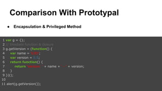 Comparison With Prototypal
●

Encapsulation & Privileged Method

1 var g = {};
2 // Imediate function & closure
3 g.getVersion = (function() {
4
var name = ‘U3D’;
5
var version = 0.5;
6
return function() {
7
return ‘Version: ’ + name + ‘ - ’ + version;
8
}
9 })();
10
11 alert(g.getVersion());

 