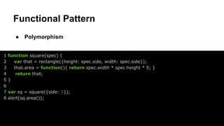 Functional Pattern
●
1
2
3
4
5
6
7
8

Polymorphism

function square(spec) {
var that = rectangle({height: spec.side, width: spec.side});
that.area = function(){ return spec.width * spec.height * 5; }
return that;
}
var sq = square({side: 5});
alert(sq.area());

 