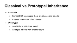 Classical vs Prototypal Inheritance
●

Classical
○
○

●

In most OOP languages, there are classes and objects
Classes inherit from other classes

Prototypal
○

JavaScript is prototypal based

○

An object inherits from another object

 