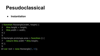 Pesudoclassical
●

Instantiation

1 function Rectangle(width, height) {
2
this.height = height;
3
this.width = width;
4}
5
6 Rectangle.prototype.area = function () {
7
return this.width * this.height;
8 };
9
10 var rect = new Rectangle(5, 10);

 
