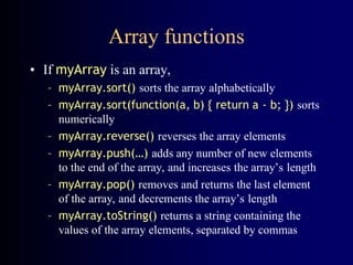 Array functions
• If myArray is an array,
– myArray.sort() sorts the array alphabetically
– myArray.sort(function(a, b) { return a - b; }) sorts
numerically
– myArray.reverse() reverses the array elements
– myArray.push(…) adds any number of new elements
to the end of the array, and increases the array’s length
– myArray.pop() removes and returns the last element
of the array, and decrements the array’s length
– myArray.toString() returns a string containing the
values of the array elements, separated by commas
 