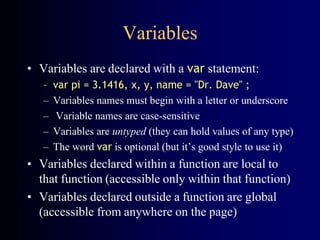 Variables
• Variables are declared with a var statement:
– var pi = 3.1416, x, y, name = "Dr. Dave" ;
– Variables names must begin with a letter or underscore
– Variable names are case-sensitive
– Variables are untyped (they can hold values of any type)
– The word var is optional (but it’s good style to use it)
• Variables declared within a function are local to
that function (accessible only within that function)
• Variables declared outside a function are global
(accessible from anywhere on the page)
 