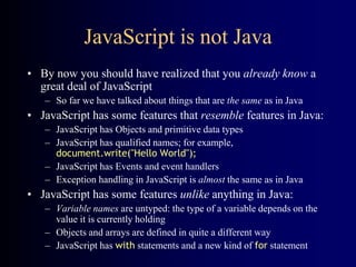 JavaScript is not Java
• By now you should have realized that you already know a
great deal of JavaScript
– So far we have talked about things that are the same as in Java
• JavaScript has some features that resemble features in Java:
– JavaScript has Objects and primitive data types
– JavaScript has qualified names; for example,
document.write("Hello World");
– JavaScript has Events and event handlers
– Exception handling in JavaScript is almost the same as in Java
• JavaScript has some features unlike anything in Java:
– Variable names are untyped: the type of a variable depends on the
value it is currently holding
– Objects and arrays are defined in quite a different way
– JavaScript has with statements and a new kind of for statement
 