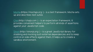 Mocha (https://mochajs.org ) - is a test framework. Mocha sets
up and describes test suites
Chai (http://chaijs.com ) - is an expectation framework. It
provides convenient helpers to perform all kinds of assertions
against your JavaScript code.
Sinon (http://sinonjs.org ) - is a great JavaScript library for
stubbing and mocking such external dependencies and to keep
control on side effects against them. It helps us to create a
sandbox environment.
 