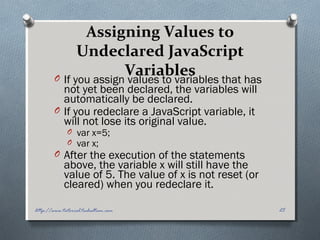 Assigning Values to
Undeclared JavaScript
VariablesO If you assign values to variables that has
not yet been declared, the variables will
automatically be declared.
O If you redeclare a JavaScript variable, it
will not lose its original value.
O var x=5;
O var x;
O After the execution of the statements
above, the variable x will still have the
value of 5. The value of x is not reset (or
cleared) when you redeclare it.
25http://www.tutorial.techaltum.com
 